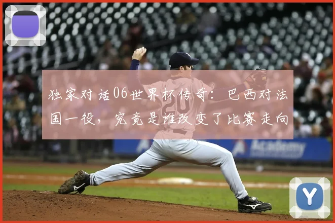 独家对话06世界杯传奇:巴西对法国一役,究竟是谁改变了比赛走向