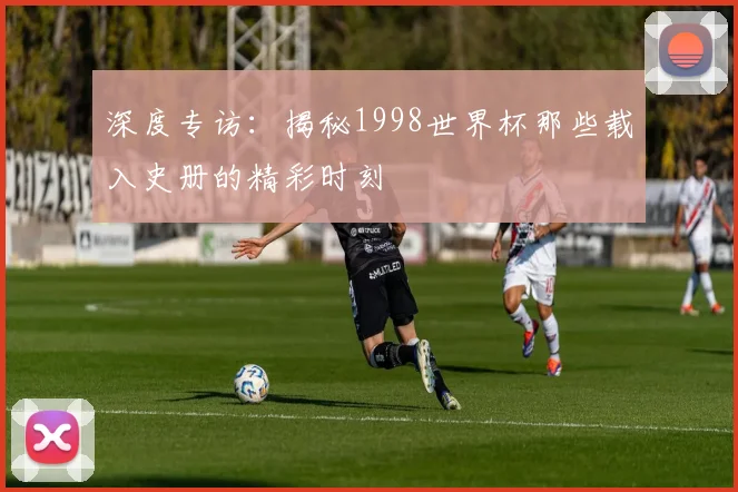 深度专访：揭秘1998世界杯那些载入史册的精彩时刻