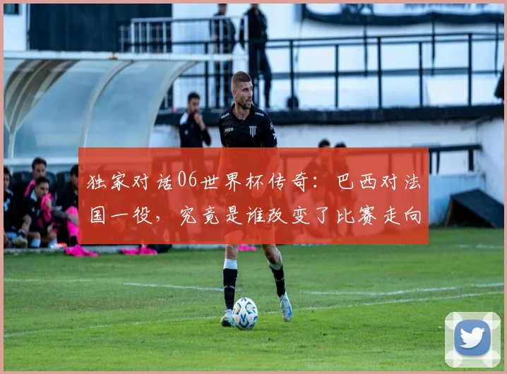 独家对话06世界杯传奇:巴西对法国一役,究竟是谁改变了比赛走向
