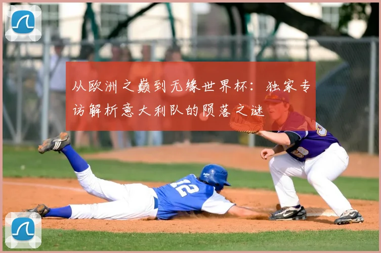从欧洲之巅到无缘世界杯：独家专访解析意大利队的陨落之谜