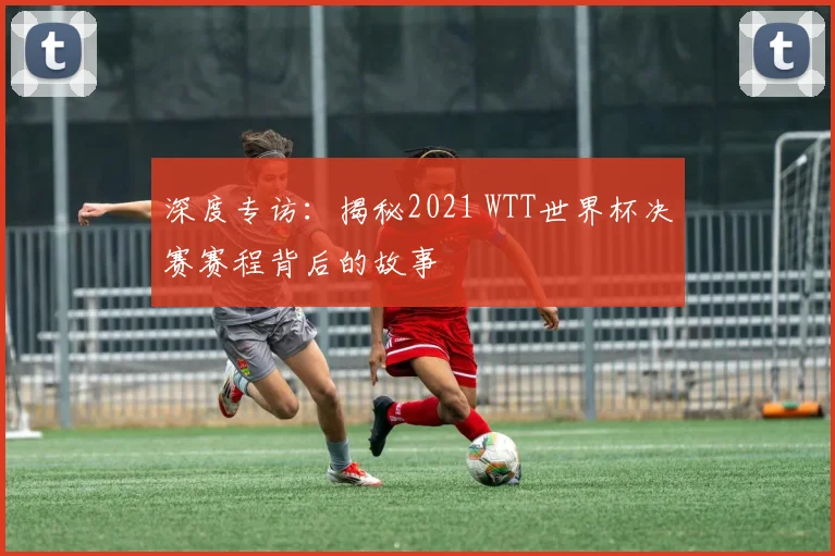 深度专访:揭秘2021 WTT世界杯决赛赛程背后的故事