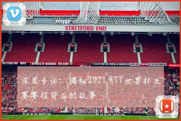 深度专访:揭秘2021 WTT世界杯决赛赛程背后的故事