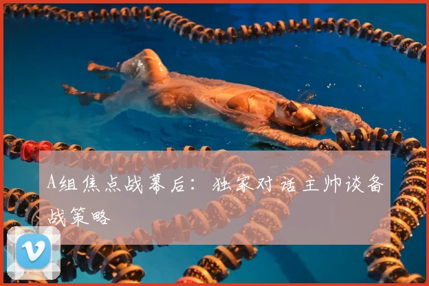 A组焦点战幕后:独家对话主帅谈备战策略