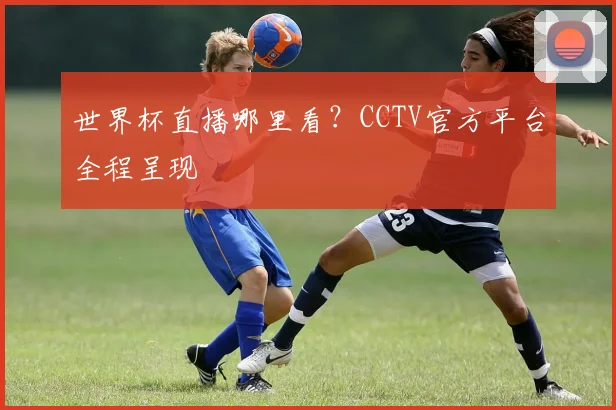世界杯直播哪里看？CCTV官方平台全程呈现