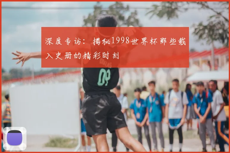 深度专访:揭秘1998世界杯那些载入史册的精彩时刻