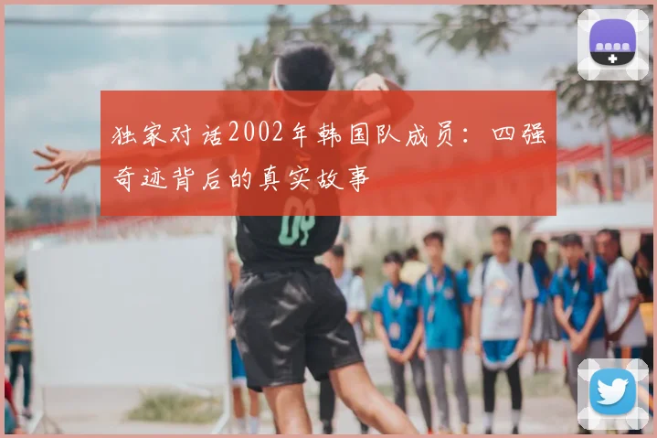 独家对话2002年韩国队成员:四强奇迹背后的真实故事