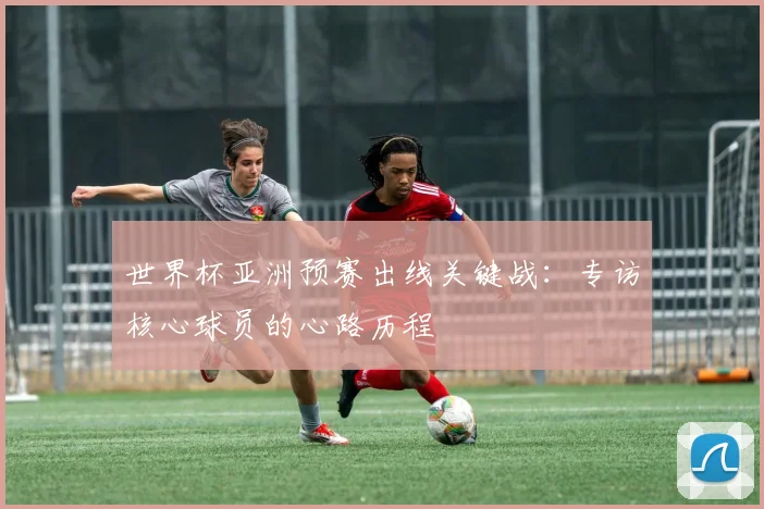 世界杯亚洲预赛出线关键战：专访核心球员的心路历程