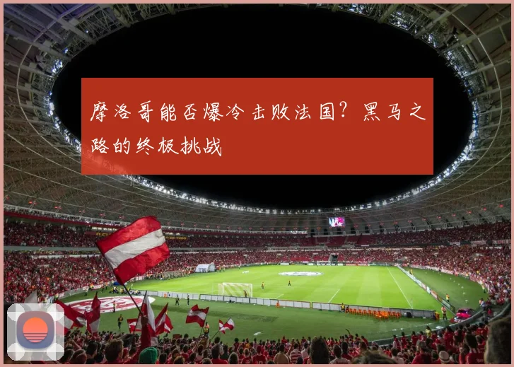 摩洛哥能否爆冷击败法国?黑马之路的终极挑战