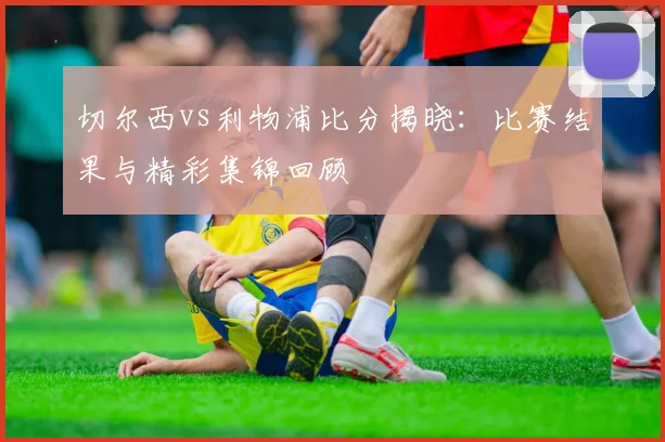 切尔西vs利物浦比分揭晓:比赛结果与精彩集锦回顾