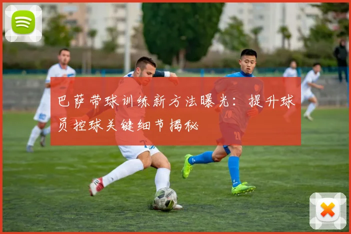 巴萨带球训练新方法曝光：提升球员控球关键细节揭秘