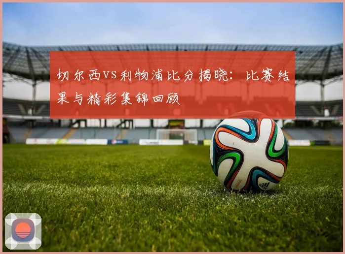 切尔西vs利物浦比分揭晓:比赛结果与精彩集锦回顾