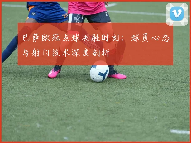 巴萨欧冠点球决胜时刻：球员心态与射门技术深度剖析
