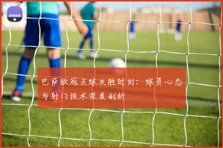 巴萨欧冠点球决胜时刻：球员心态与射门技术深度剖析