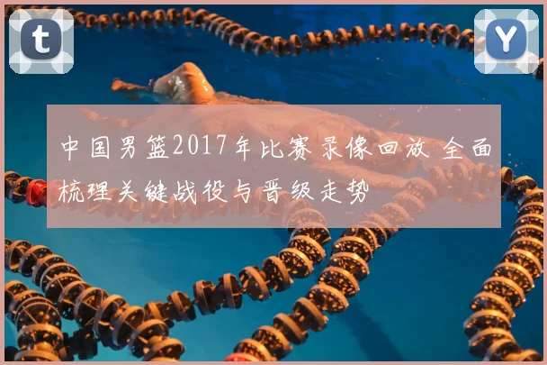 中国男篮2017年比赛录像回放 全面梳理关键战役与晋级走势