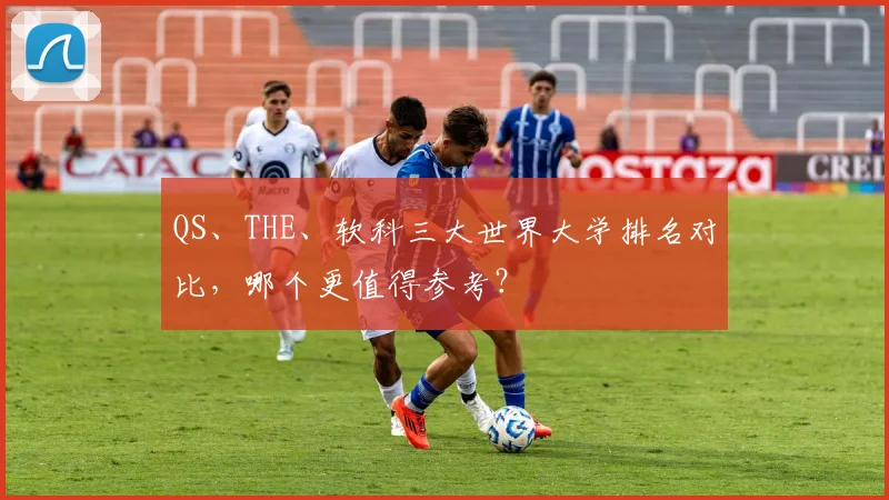 QS、THE、软科三大世界大学排名对比,哪个更值得参考?