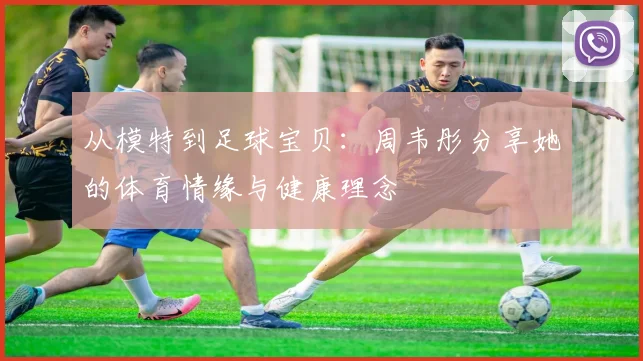 从模特到足球宝贝：周韦彤分享她的体育情缘与健康理念