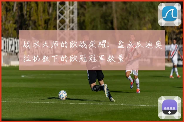 战术大师的欧战荣耀：盘点瓜迪奥拉执教下的欧冠冠军数量
