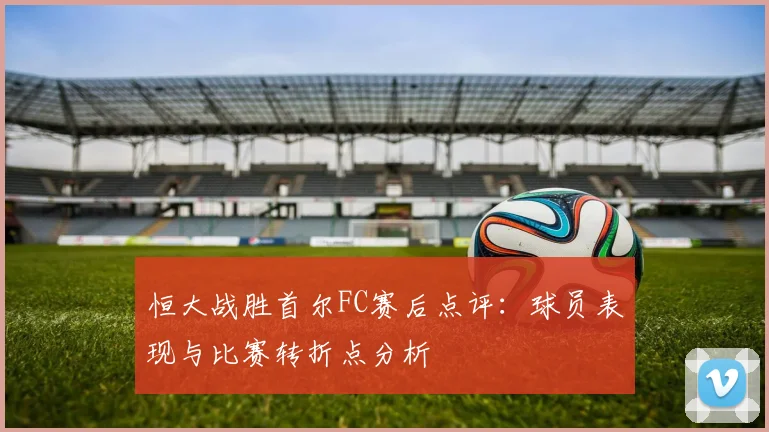 恒大战胜首尔FC赛后点评：球员表现与比赛转折点分析