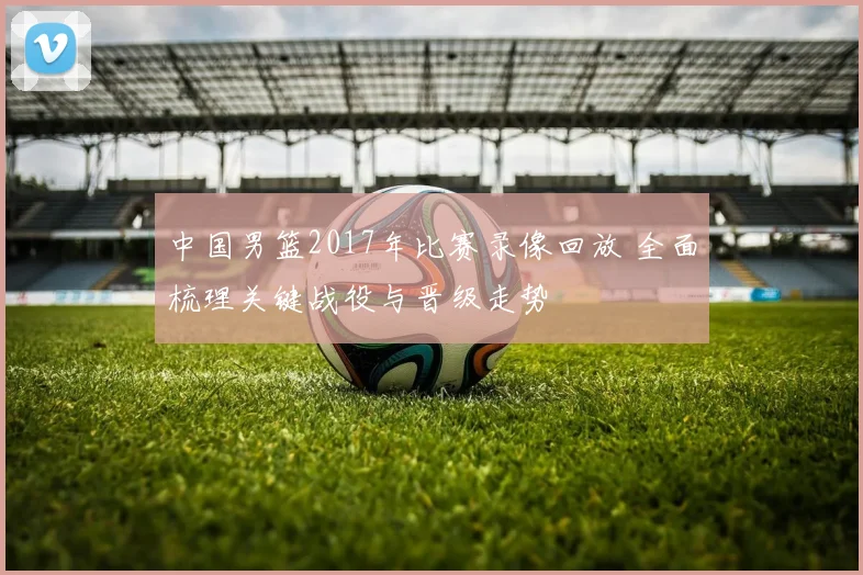 中国男篮2017年比赛录像回放 全面梳理关键战役与晋级走势