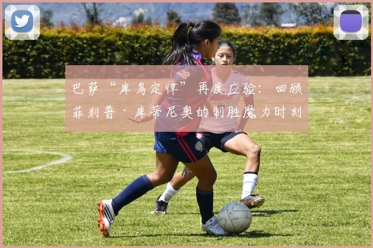 巴萨“库鸟定律”再度应验：回顾菲利普·库蒂尼奥的制胜魔力时刻