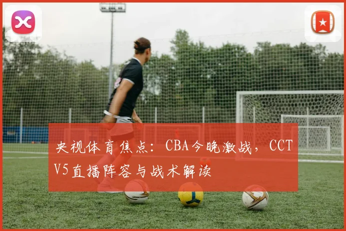 央视体育焦点：CBA今晚激战，CCTV5直播阵容与战术解读