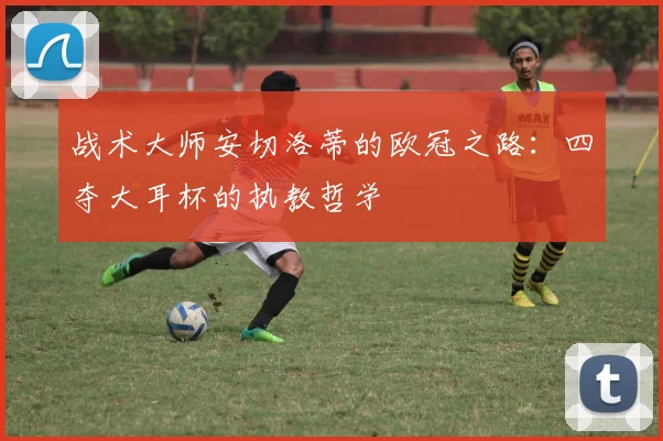 战术大师安切洛蒂的欧冠之路：四夺大耳杯的执教哲学