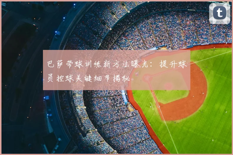 巴萨带球训练新方法曝光：提升球员控球关键细节揭秘