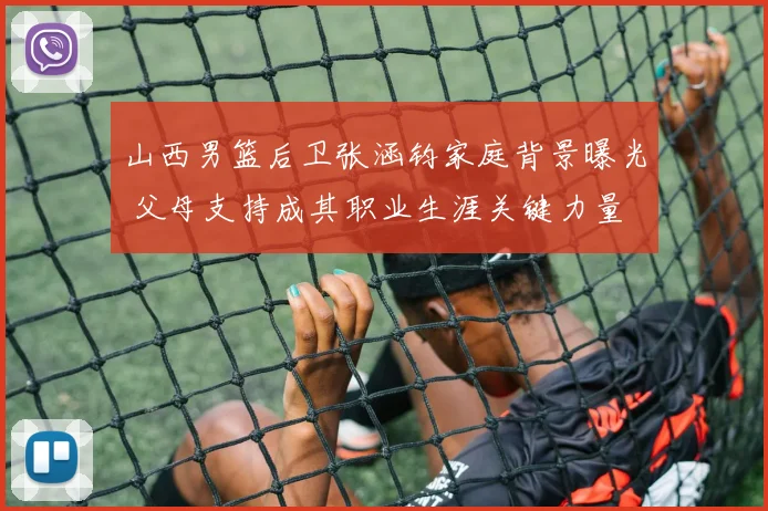 山西男篮后卫张涵钧家庭背景曝光 父母支持成其职业生涯关键力量