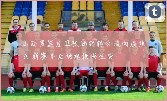 山西男篮后卫张涵钧转会流向成焦点 新赛季后场轮换或生变