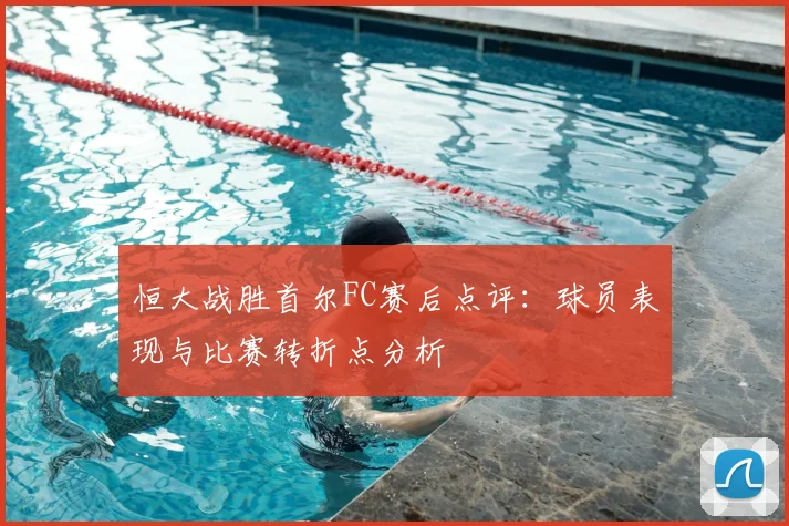 恒大战胜首尔FC赛后点评：球员表现与比赛转折点分析