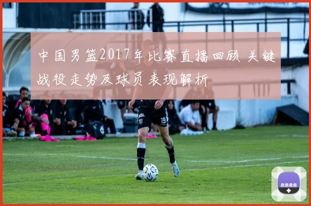 中国男篮2017年比赛直播回顾 关键战役走势及球员表现解析